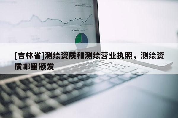 [吉林省]測繪資質(zhì)和測繪營業(yè)執(zhí)照，測繪資質(zhì)哪里頒發(fā)