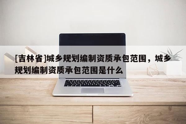 [吉林省]城鄉(xiāng)規(guī)劃編制資質(zhì)承包范圍，城鄉(xiāng)規(guī)劃編制資質(zhì)承包范圍是什么