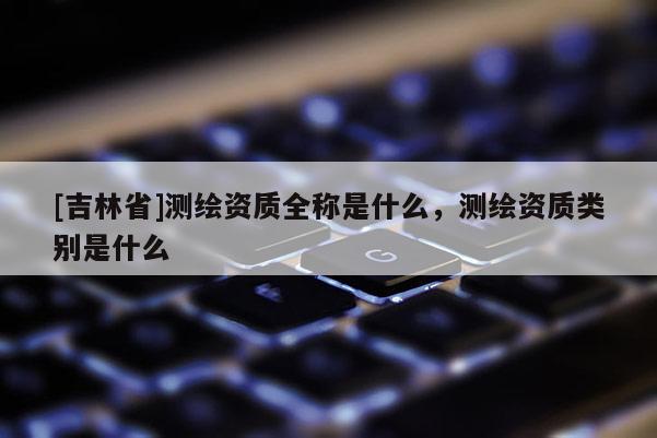 [吉林省]測繪資質(zhì)全稱是什么，測繪資質(zhì)類別是什么