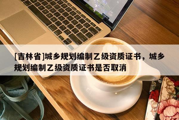 [吉林省]城鄉(xiāng)規(guī)劃編制乙級資質(zhì)證書，城鄉(xiāng)規(guī)劃編制乙級資質(zhì)證書是否取消