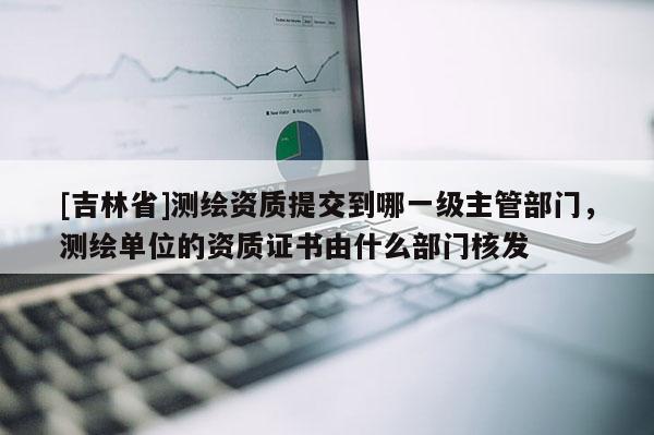 [吉林省]測繪資質(zhì)提交到哪一級(jí)主管部門，測繪單位的資質(zhì)證書由什么部門核發(fā)