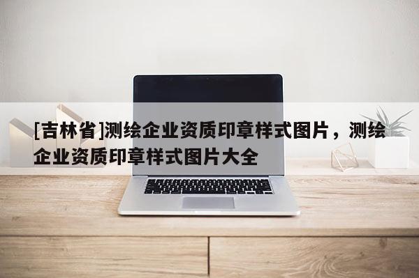 [吉林省]測繪企業(yè)資質(zhì)印章樣式圖片，測繪企業(yè)資質(zhì)印章樣式圖片大全