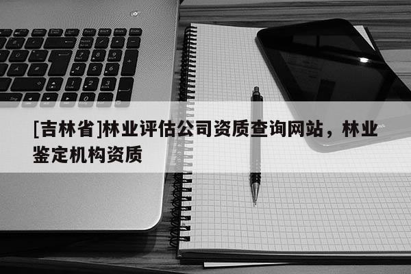 [吉林省]林業(yè)評估公司資質(zhì)查詢網(wǎng)站，林業(yè)鑒定機構(gòu)資質(zhì)