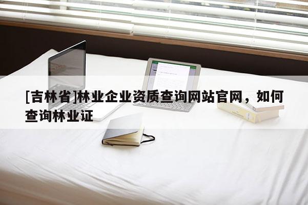 [吉林省]林業(yè)企業(yè)資質(zhì)查詢網(wǎng)站官網(wǎng)，如何查詢林業(yè)證