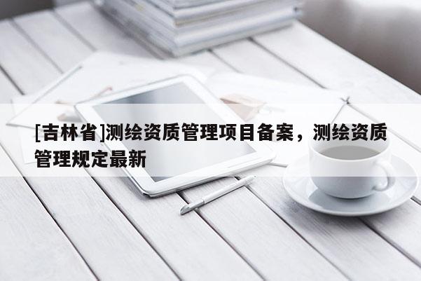 [吉林省]測繪資質(zhì)管理項(xiàng)目備案，測繪資質(zhì)管理規(guī)定最新
