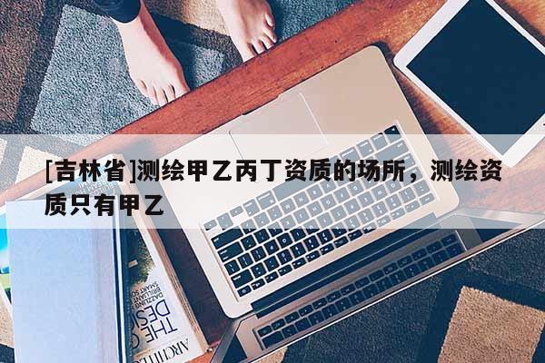 [吉林省]測繪甲乙丙丁資質的場所，測繪資質只有甲乙