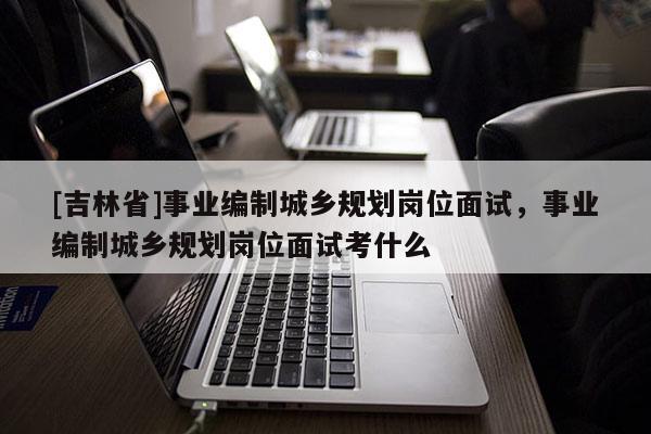 [吉林省]事業(yè)編制城鄉(xiāng)規(guī)劃崗位面試，事業(yè)編制城鄉(xiāng)規(guī)劃崗位面試考什么
