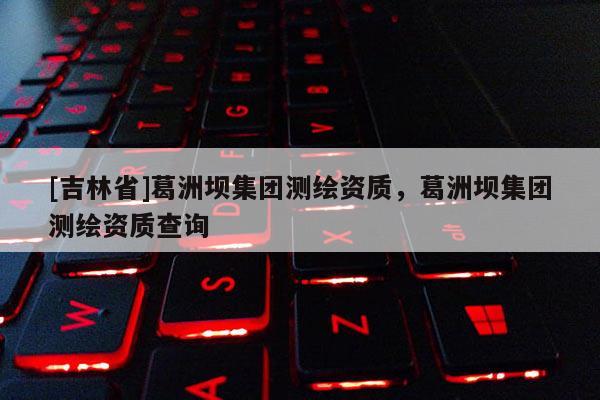 [吉林省]葛洲壩集團(tuán)測繪資質(zhì)，葛洲壩集團(tuán)測繪資質(zhì)查詢