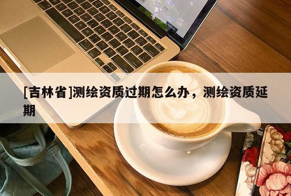 [吉林省]測(cè)繪資質(zhì)過(guò)期怎么辦，測(cè)繪資質(zhì)延期