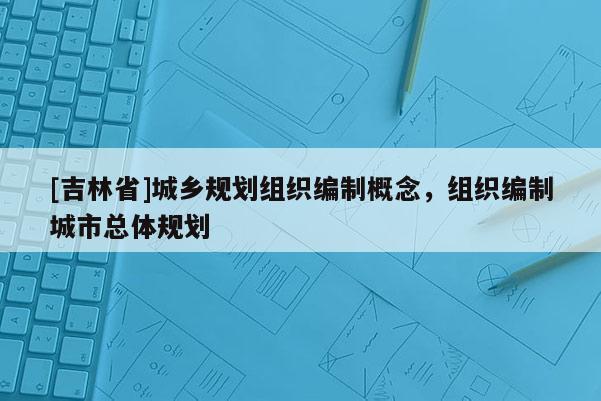 [吉林省]城鄉(xiāng)規(guī)劃組織編制概念，組織編制城市總體規(guī)劃