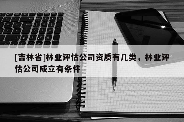 [吉林省]林業(yè)評估公司資質有幾類，林業(yè)評估公司成立有條件