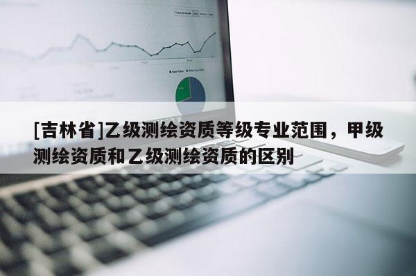 [吉林省]乙級(jí)測繪資質(zhì)等級(jí)專業(yè)范圍，甲級(jí)測繪資質(zhì)和乙級(jí)測繪資質(zhì)的區(qū)別
