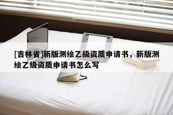 [吉林省]新版測(cè)繪乙級(jí)資質(zhì)申請(qǐng)書，新版測(cè)繪乙級(jí)資質(zhì)申請(qǐng)書怎么寫