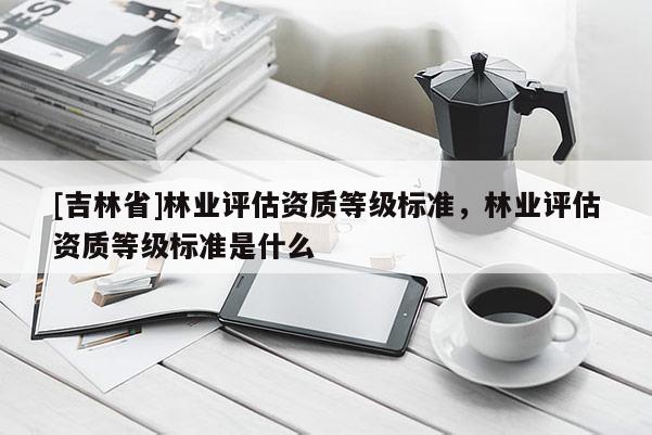 [吉林省]林業(yè)評估資質(zhì)等級標(biāo)準(zhǔn)，林業(yè)評估資質(zhì)等級標(biāo)準(zhǔn)是什么
