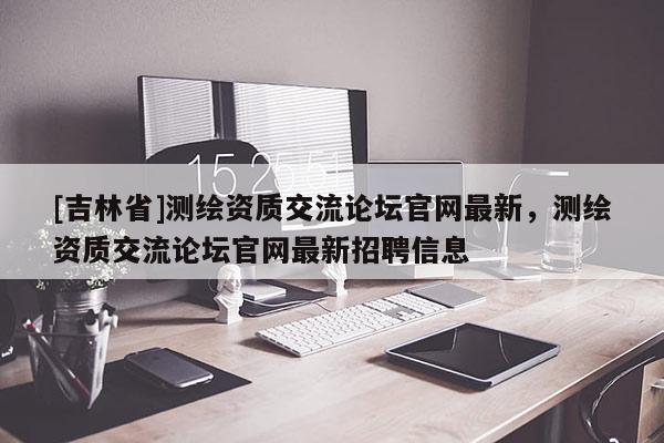 [吉林省]測(cè)繪資質(zhì)交流論壇官網(wǎng)最新，測(cè)繪資質(zhì)交流論壇官網(wǎng)最新招聘信息