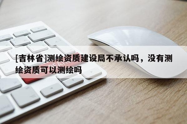 [吉林省]測(cè)繪資質(zhì)建設(shè)局不承認(rèn)嗎，沒有測(cè)繪資質(zhì)可以測(cè)繪嗎