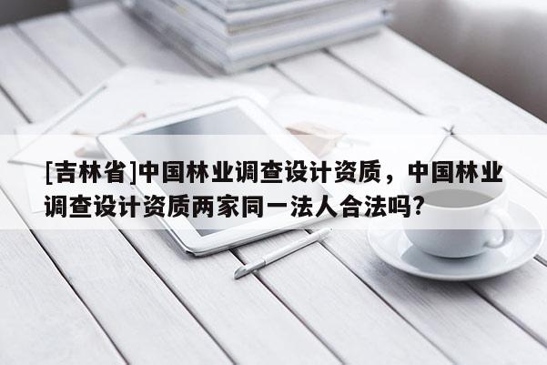[吉林省]中國林業(yè)調(diào)查設(shè)計資質(zhì)，中國林業(yè)調(diào)查設(shè)計資質(zhì)兩家同一法人合法嗎?