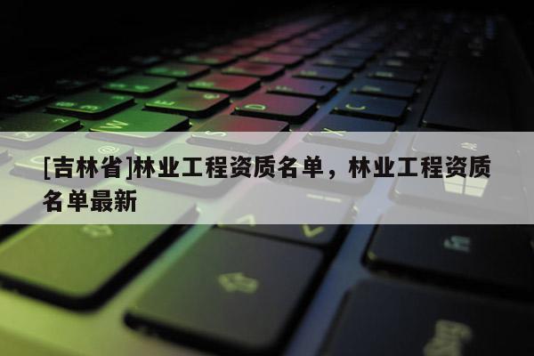 [吉林省]林業(yè)工程資質(zhì)名單，林業(yè)工程資質(zhì)名單最新