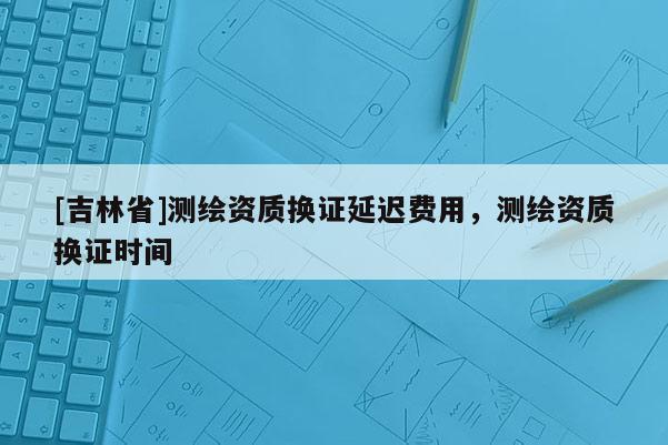 [吉林省]測(cè)繪資質(zhì)換證延遲費(fèi)用，測(cè)繪資質(zhì)換證時(shí)間