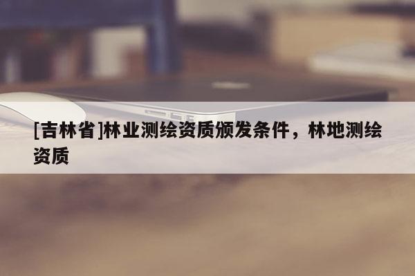[吉林省]林業(yè)測(cè)繪資質(zhì)頒發(fā)條件，林地測(cè)繪資質(zhì)