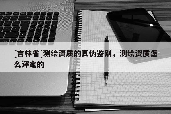 [吉林省]測繪資質(zhì)的真?zhèn)舞b別，測繪資質(zhì)怎么評定的