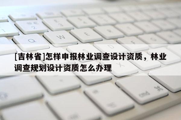[吉林省]怎樣申報(bào)林業(yè)調(diào)查設(shè)計(jì)資質(zhì)，林業(yè)調(diào)查規(guī)劃設(shè)計(jì)資質(zhì)怎么辦理