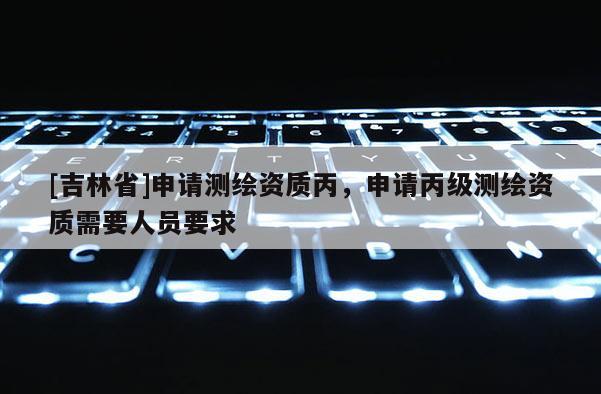 [吉林省]申請(qǐng)測(cè)繪資質(zhì)丙，申請(qǐng)丙級(jí)測(cè)繪資質(zhì)需要人員要求
