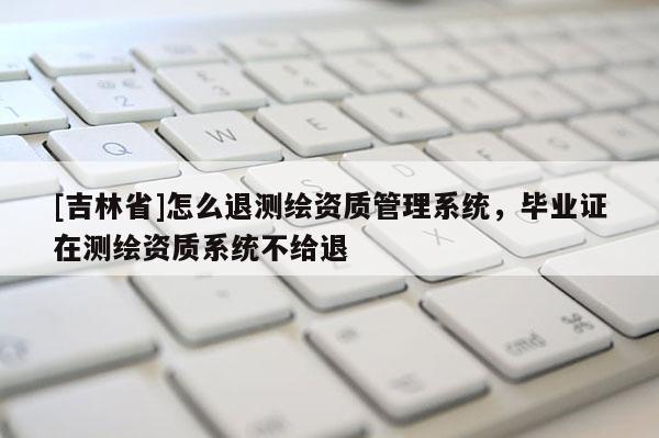 [吉林省]怎么退測繪資質管理系統(tǒng)，畢業(yè)證在測繪資質系統(tǒng)不給退