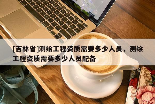 [吉林省]測(cè)繪工程資質(zhì)需要多少人員，測(cè)繪工程資質(zhì)需要多少人員配備