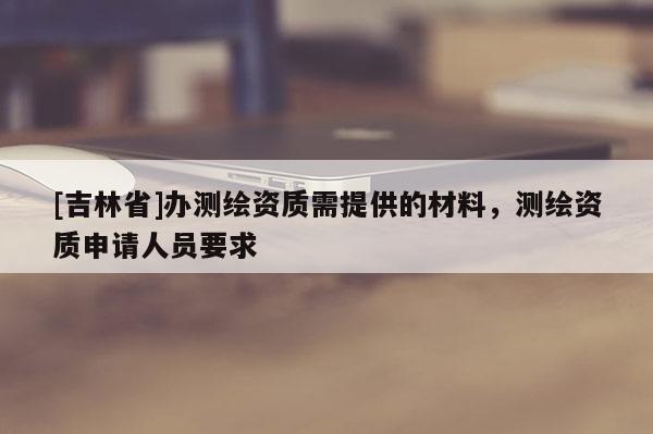 [吉林省]辦測繪資質(zhì)需提供的材料，測繪資質(zhì)申請人員要求