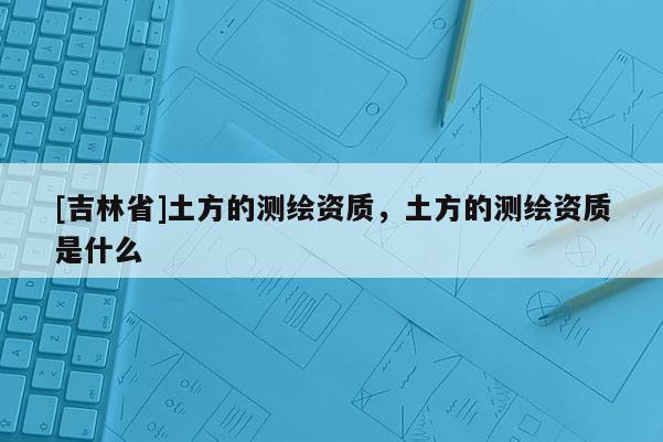 [吉林省]土方的測繪資質，土方的測繪資質是什么