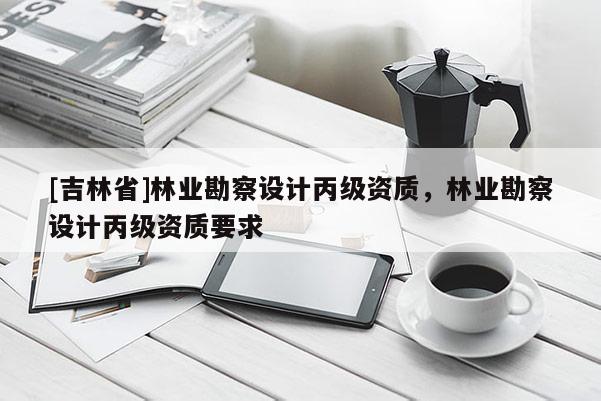 [吉林省]林業(yè)勘察設計丙級資質，林業(yè)勘察設計丙級資質要求