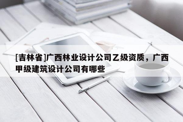 [吉林省]廣西林業(yè)設計公司乙級資質(zhì)，廣西甲級建筑設計公司有哪些
