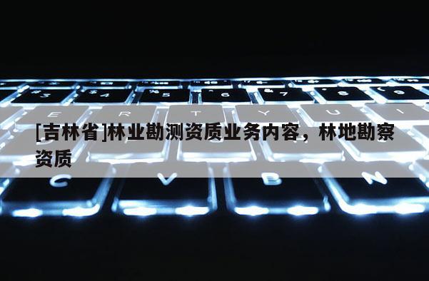 [吉林省]林業(yè)勘測資質(zhì)業(yè)務(wù)內(nèi)容，林地勘察資質(zhì)
