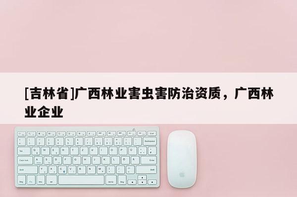 [吉林省]廣西林業(yè)害蟲害防治資質，廣西林業(yè)企業(yè)