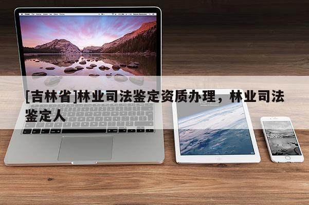 [吉林省]林業(yè)司法鑒定資質(zhì)辦理，林業(yè)司法鑒定人