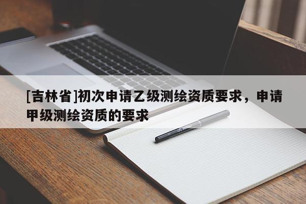 [吉林省]初次申請乙級測繪資質要求，申請甲級測繪資質的要求