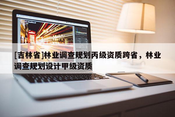 [吉林省]林業(yè)調(diào)查規(guī)劃丙級資質(zhì)跨省，林業(yè)調(diào)查規(guī)劃設(shè)計(jì)甲級資質(zhì)