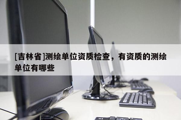[吉林省]測(cè)繪單位資質(zhì)檢查，有資質(zhì)的測(cè)繪單位有哪些