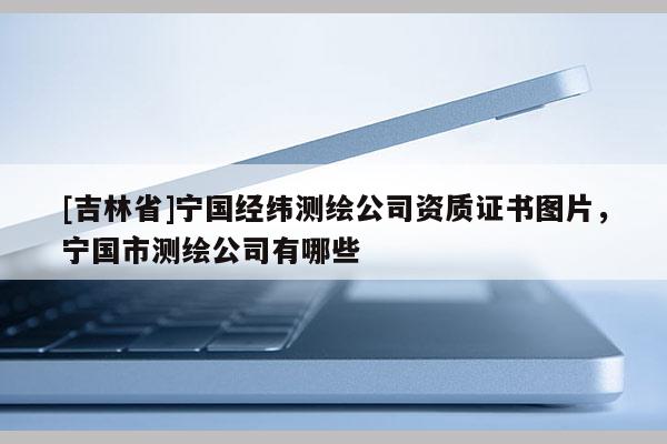 [吉林省]寧國經(jīng)緯測繪公司資質(zhì)證書圖片，寧國市測繪公司有哪些