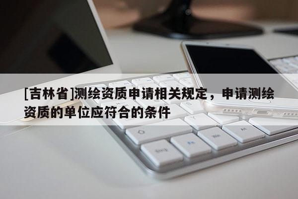 [吉林省]測繪資質(zhì)申請相關(guān)規(guī)定，申請測繪資質(zhì)的單位應符合的條件
