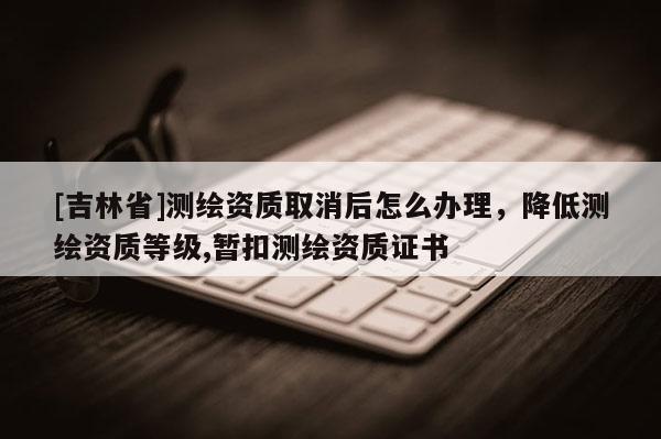 [吉林省]測繪資質(zhì)取消后怎么辦理，降低測繪資質(zhì)等級,暫扣測繪資質(zhì)證書