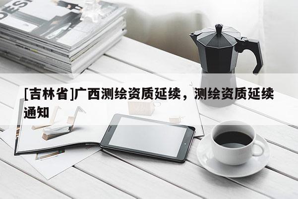[吉林省]廣西測繪資質(zhì)延續(xù)，測繪資質(zhì)延續(xù)通知