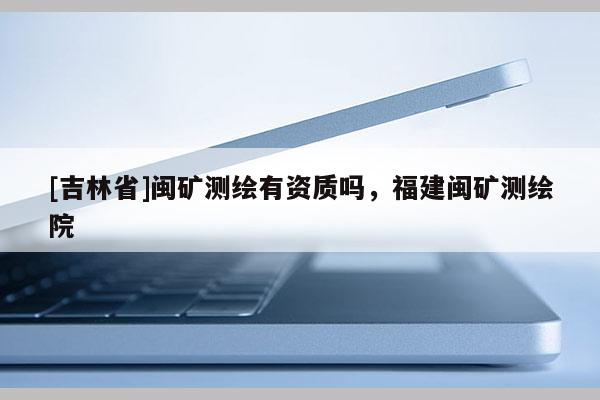 [吉林省]閩礦測(cè)繪有資質(zhì)嗎，福建閩礦測(cè)繪院