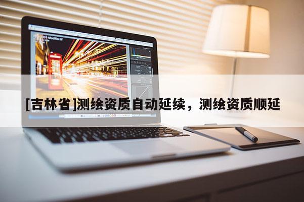 [吉林省]測繪資質(zhì)自動延續(xù)，測繪資質(zhì)順延