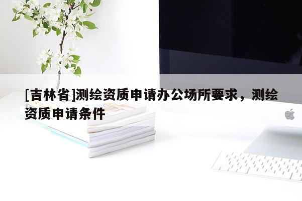 [吉林省]測繪資質申請辦公場所要求，測繪資質申請條件