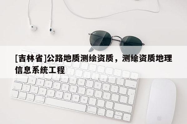 [吉林省]公路地質(zhì)測繪資質(zhì)，測繪資質(zhì)地理信息系統(tǒng)工程