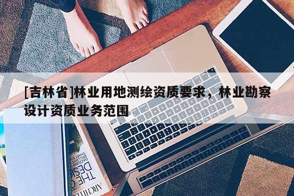 [吉林省]林業(yè)用地測繪資質(zhì)要求，林業(yè)勘察設(shè)計資質(zhì)業(yè)務(wù)范圍