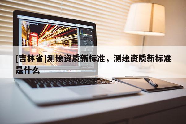 [吉林省]測繪資質(zhì)新標(biāo)準(zhǔn)，測繪資質(zhì)新標(biāo)準(zhǔn)是什么