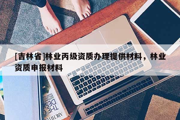 [吉林省]林業(yè)丙級(jí)資質(zhì)辦理提供材料，林業(yè)資質(zhì)申報(bào)材料